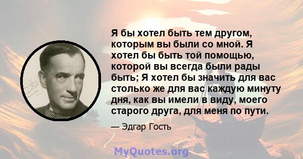 Я бы хотел быть тем другом, которым вы были со мной. Я хотел бы быть той помощью, которой вы всегда были рады быть; Я хотел бы значить для вас столько же для вас каждую минуту дня, как вы имели в виду, моего старого