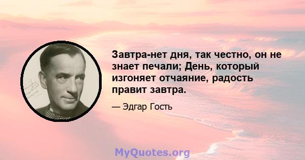 Завтра-нет дня, так честно, он не знает печали; День, который изгоняет отчаяние, радость правит завтра.