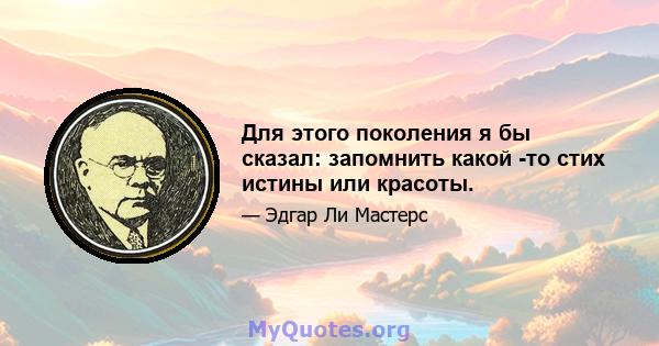 Для этого поколения я бы сказал: запомнить какой -то стих истины или красоты.