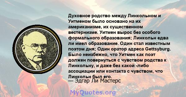 Духовное родство между Линкольном и Уитменом было основано на их американизме, их существенном вестернизме. Уитмен вырос без особого формального образования; Линкольн едва ли имел образование. Один стал известным поэтом 