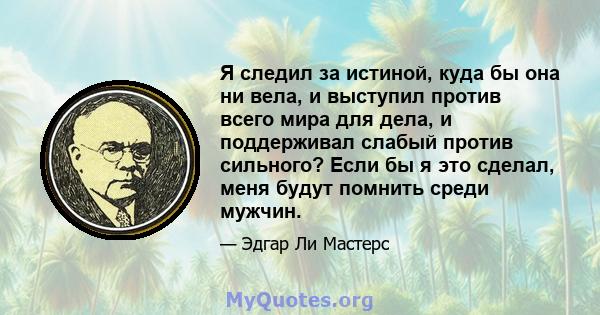 Я следил за истиной, куда бы она ни вела, и выступил против всего мира для дела, и поддерживал слабый против сильного? Если бы я это сделал, меня будут помнить среди мужчин.