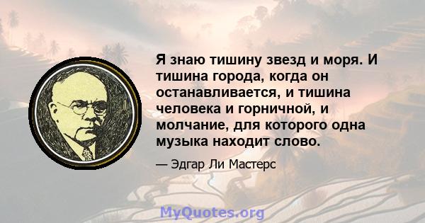 Я знаю тишину звезд и моря. И тишина города, когда он останавливается, и тишина человека и горничной, и молчание, для которого одна музыка находит слово.