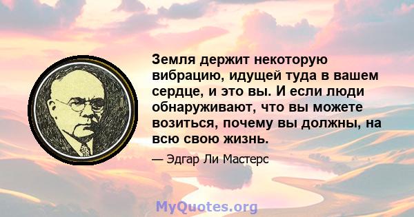 Земля держит некоторую вибрацию, идущей туда в вашем сердце, и это вы. И если люди обнаруживают, что вы можете возиться, почему вы должны, на всю свою жизнь.