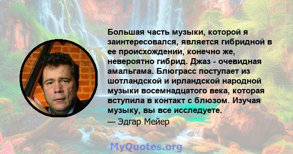 Большая часть музыки, которой я заинтересовался, является гибридной в ее происхождении, конечно же, невероятно гибрид. Джаз - очевидная амальгама. Блюграсс поступает из шотландской и ирландской народной музыки