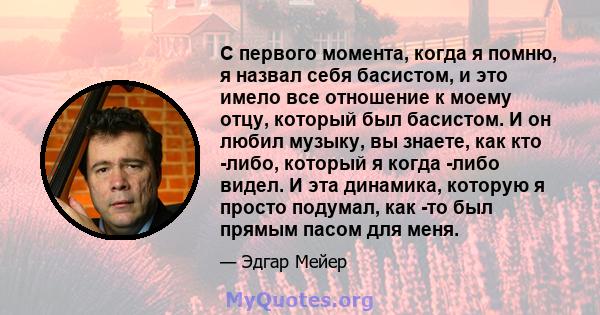 С первого момента, когда я помню, я назвал себя басистом, и это имело все отношение к моему отцу, который был басистом. И он любил музыку, вы знаете, как кто -либо, который я когда -либо видел. И эта динамика, которую я 