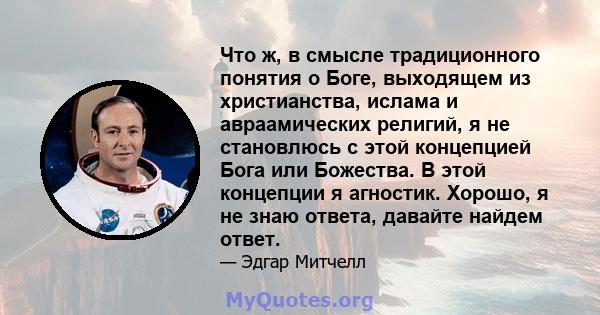 Что ж, в смысле традиционного понятия о Боге, выходящем из христианства, ислама и авраамических религий, я не становлюсь с этой концепцией Бога или Божества. В этой концепции я агностик. Хорошо, я не знаю ответа,