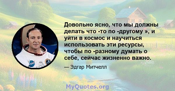 Довольно ясно, что мы должны делать что -то по -другому », и уйти в космос и научиться использовать эти ресурсы, чтобы по -разному думать о себе, сейчас жизненно важно.