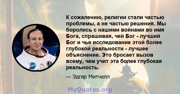 К сожалению, религии стали частью проблемы, а не частью решения. Мы боролись с нашими войнами во имя Бога, спрашивая, чей Бог - лучший Бог и чье исследование этой более глубокой реальности - лучшее объяснение. Это