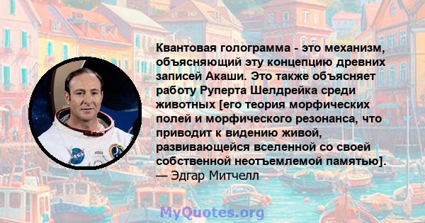 Квантовая голограмма - это механизм, объясняющий эту концепцию древних записей Акаши. Это также объясняет работу Руперта Шелдрейка среди животных [его теория морфических полей и морфического резонанса, что приводит к