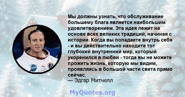 Мы должны узнать, что обслуживание большему блага является наибольшим удовлетворением. Эта идея лежит на основе всех великих традиций, начиная с истории. Когда вы попадаете внутрь себя - и вы действительно находите тот