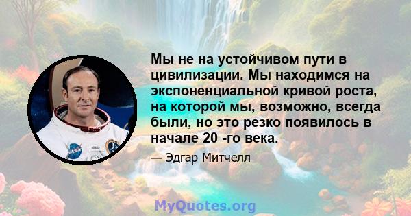 Мы не на устойчивом пути в цивилизации. Мы находимся на экспоненциальной кривой роста, на которой мы, возможно, всегда были, но это резко появилось в начале 20 -го века.