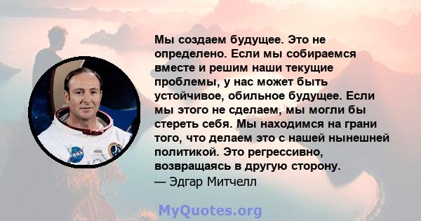 Мы создаем будущее. Это не определено. Если мы собираемся вместе и решим наши текущие проблемы, у нас может быть устойчивое, обильное будущее. Если мы этого не сделаем, мы могли бы стереть себя. Мы находимся на грани