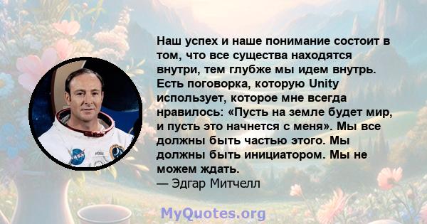 Наш успех и наше понимание состоит в том, что все существа находятся внутри, тем глубже мы идем внутрь. Есть поговорка, которую Unity использует, которое мне всегда нравилось: «Пусть на земле будет мир, и пусть это