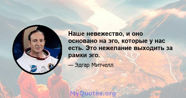 Наше невежество, и оно основано на эго, которые у нас есть. Это нежелание выходить за рамки эго.