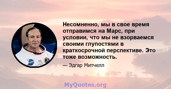 Несомненно, мы в свое время отправимся на Марс, при условии, что мы не взорваемся своими глупостями в краткосрочной перспективе. Это тоже возможность.