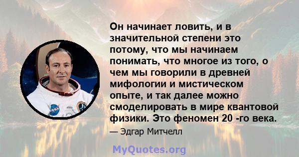 Он начинает ловить, и в значительной степени это потому, что мы начинаем понимать, что многое из того, о чем мы говорили в древней мифологии и мистическом опыте, и так далее можно смоделировать в мире квантовой физики.