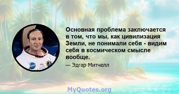 Основная проблема заключается в том, что мы, как цивилизация Земли, не понимали себя - видим себя в космическом смысле вообще.