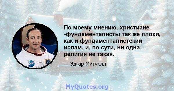 По моему мнению, христиане -фундаменталисты так же плохи, как и фундаменталистский ислам, и, по сути, ни одна религия не такая.