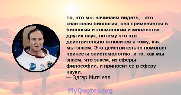 То, что мы начинаем видеть, - это квантовая биология, она применяется в биологии и космологии и множестве других наук, потому что это действительно относится к тому, как мы знаем. Это действительно помогает принести