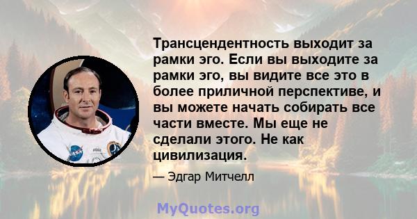 Трансцендентность выходит за рамки эго. Если вы выходите за рамки эго, вы видите все это в более приличной перспективе, и вы можете начать собирать все части вместе. Мы еще не сделали этого. Не как цивилизация.