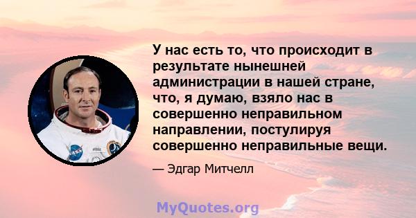 У нас есть то, что происходит в результате нынешней администрации в нашей стране, что, я думаю, взяло нас в совершенно неправильном направлении, постулируя совершенно неправильные вещи.