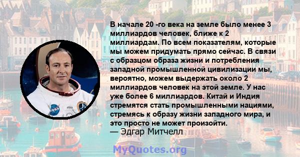 В начале 20 -го века на земле было менее 3 миллиардов человек, ближе к 2 миллиардам. По всем показателям, которые мы можем придумать прямо сейчас. В связи с образцом образа жизни и потребления западной промышленной