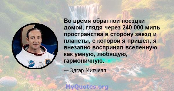 Во время обратной поездки домой, глядя через 240 000 миль пространства в сторону звезд и планеты, с которой я пришел, я внезапно воспринял вселенную как умную, любящую, гармоничную.