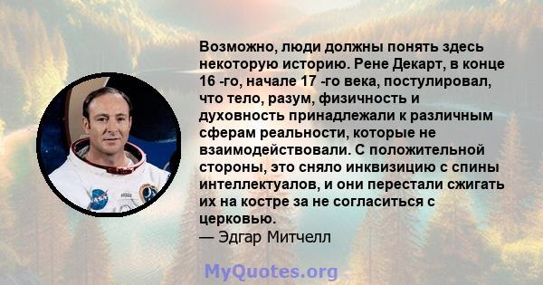 Возможно, люди должны понять здесь некоторую историю. Рене Декарт, в конце 16 -го, начале 17 -го века, постулировал, что тело, разум, физичность и духовность принадлежали к различным сферам реальности, которые не