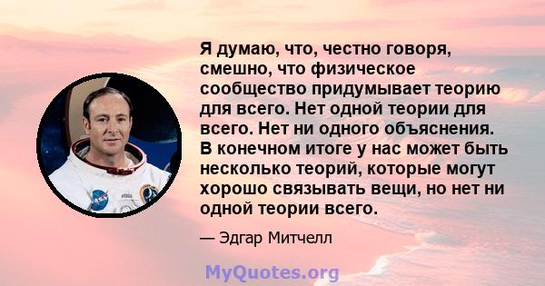 Я думаю, что, честно говоря, смешно, что физическое сообщество придумывает теорию для всего. Нет одной теории для всего. Нет ни одного объяснения. В конечном итоге у нас может быть несколько теорий, которые могут хорошо 