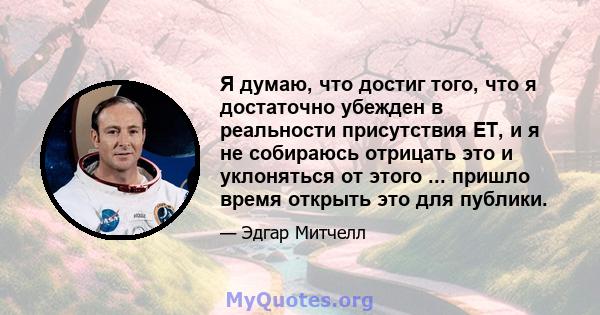 Я думаю, что достиг того, что я достаточно убежден в реальности присутствия ET, и я не собираюсь отрицать это и уклоняться от этого ... пришло время открыть это для публики.