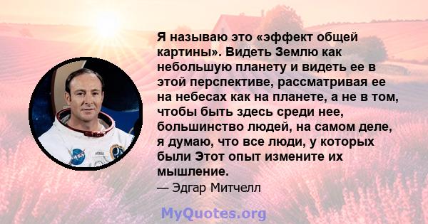 Я называю это «эффект общей картины». Видеть Землю как небольшую планету и видеть ее в этой перспективе, рассматривая ее на небесах как на планете, а не в том, чтобы быть здесь среди нее, большинство людей, на самом