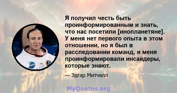 Я получил честь быть проинформированным и знать, что нас посетили [инопланетяне]. У меня нет первого опыта в этом отношении, но я был в расследовании команд, и меня проинформировали инсайдеры, которые знают.