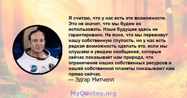 Я считаю, что у нас есть эти возможности. Это не значит, что мы будем их использовать. Наше будущее здесь не гарантировано. Не ясно, что мы переживут нашу собственную глупость, но у нас есть редкая возможность сделать