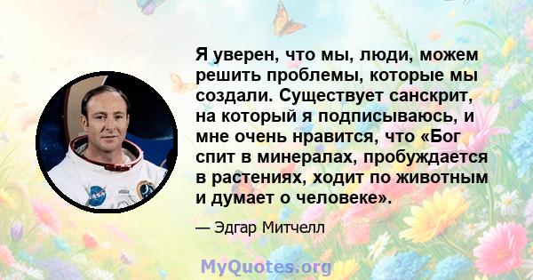 Я уверен, что мы, люди, можем решить проблемы, которые мы создали. Существует санскрит, на который я подписываюсь, и мне очень нравится, что «Бог спит в минералах, пробуждается в растениях, ходит по животным и думает о