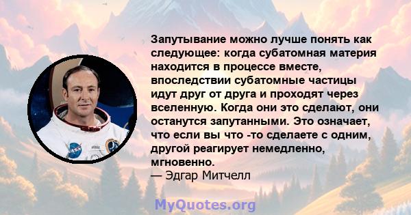 Запутывание можно лучше понять как следующее: когда субатомная материя находится в процессе вместе, впоследствии субатомные частицы идут друг от друга и проходят через вселенную. Когда они это сделают, они останутся