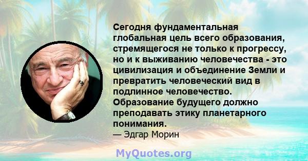 Сегодня фундаментальная глобальная цель всего образования, стремящегося не только к прогрессу, но и к выживанию человечества - это цивилизация и объединение Земли и превратить человеческий вид в подлинное человечество.