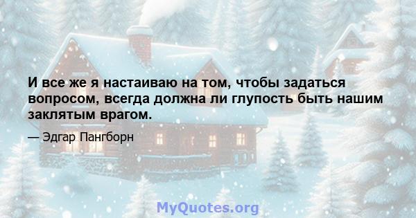 И все же я настаиваю на том, чтобы задаться вопросом, всегда должна ли глупость быть нашим заклятым врагом.