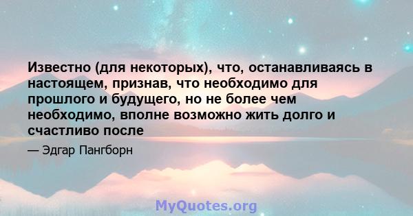 Известно (для некоторых), что, останавливаясь в настоящем, признав, что необходимо для прошлого и будущего, но не более чем необходимо, вполне возможно жить долго и счастливо после