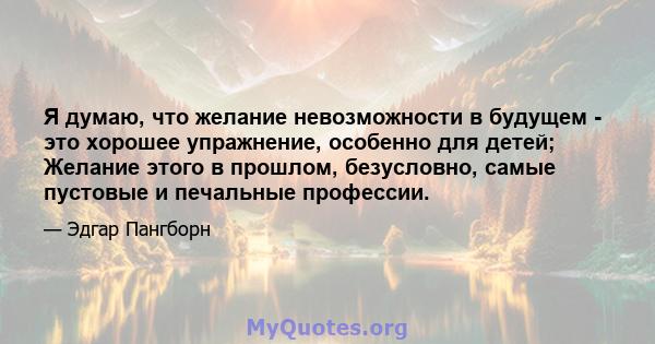 Я думаю, что желание невозможности в будущем - это хорошее упражнение, особенно для детей; Желание этого в прошлом, безусловно, самые пустовые и печальные профессии.