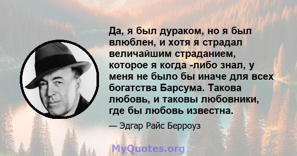 Да, я был дураком, но я был влюблен, и хотя я страдал величайшим страданием, которое я когда -либо знал, у меня не было бы иначе для всех богатства Барсума. Такова любовь, и таковы любовники, где бы любовь известна.