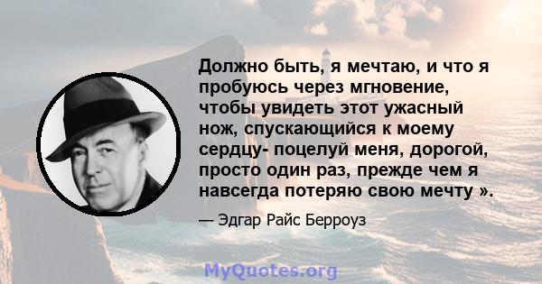 Должно быть, я мечтаю, и что я пробуюсь через мгновение, чтобы увидеть этот ужасный нож, спускающийся к моему сердцу- поцелуй меня, дорогой, просто один раз, прежде чем я навсегда потеряю свою мечту ».