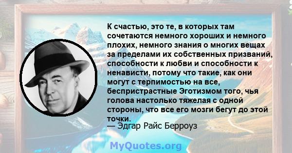 К счастью, это те, в которых там сочетаются немного хороших и немного плохих, немного знания о многих вещах за пределами их собственных призваний, способности к любви и способности к ненависти, потому что такие, как они 