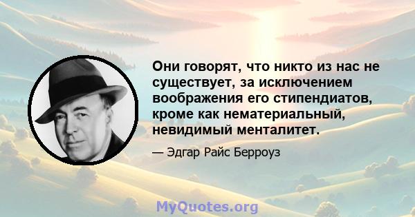 Они говорят, что никто из нас не существует, за исключением воображения его стипендиатов, кроме как нематериальный, невидимый менталитет.