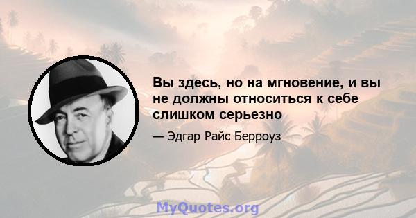 Вы здесь, но на мгновение, и вы не должны относиться к себе слишком серьезно