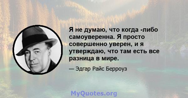 Я не думаю, что когда -либо самоуверенна. Я просто совершенно уверен, и я утверждаю, что там есть все разница в мире.