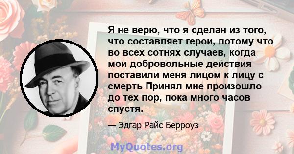 Я не верю, что я сделан из того, что составляет герои, потому что во всех сотнях случаев, когда мои добровольные действия поставили меня лицом к лицу с смерть Принял мне произошло до тех пор, пока много часов спустя.