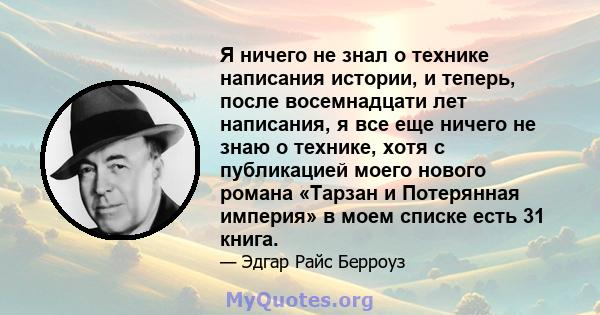 Я ничего не знал о технике написания истории, и теперь, после восемнадцати лет написания, я все еще ничего не знаю о технике, хотя с публикацией моего нового романа «Тарзан и Потерянная империя» в моем списке есть 31