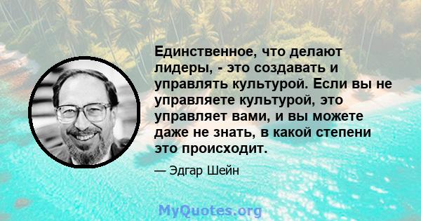 Единственное, что делают лидеры, - это создавать и управлять культурой. Если вы не управляете культурой, это управляет вами, и вы можете даже не знать, в какой степени это происходит.