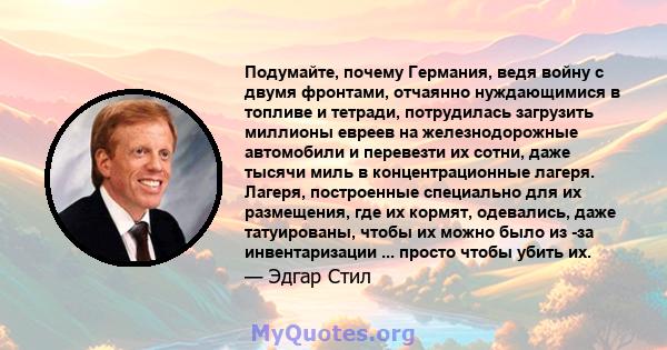 Подумайте, почему Германия, ведя войну с двумя фронтами, отчаянно нуждающимися в топливе и тетради, потрудилась загрузить миллионы евреев на железнодорожные автомобили и перевезти их сотни, даже тысячи миль в