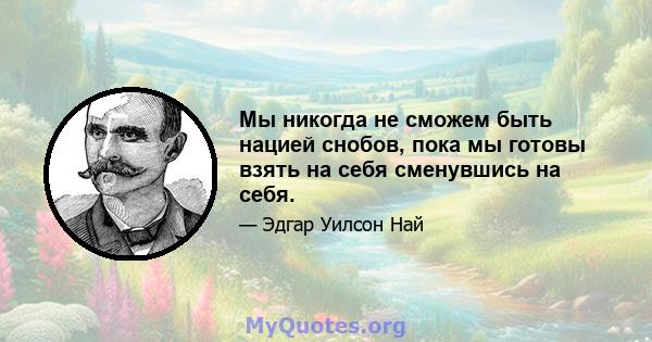 Мы никогда не сможем быть нацией снобов, пока мы готовы взять на себя сменувшись на себя.